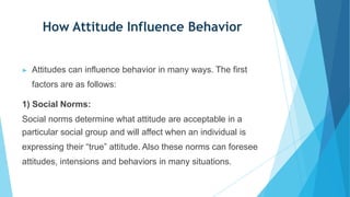 How Attitude Influence Behavior
▶ Attitudes can influence behavior in many ways. The first
factors are as follows:
1) Social Norms:
Social norms determine what attitude are acceptable in a
particular social group and will affect when an individual is
expressing their “true” attitude. Also these norms can foresee
attitudes, intensions and behaviors in many situations.
 