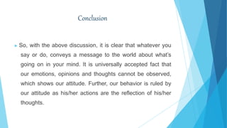Conclusion
▶ So, with the above discussion, it is clear that whatever you
say or do, conveys a message to the world about what’s
going on in your mind. It is universally accepted fact that
our emotions, opinions and thoughts cannot be observed,
which shows our attitude. Further, our behavior is ruled by
our attitude as his/her actions are the reflection of his/her
thoughts.
 