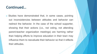Continued…
▶ Studies have demonstrated that, in some cases, pointing
out inconsistencies between attitudes and behavior can
redirect the behavior. In the case of the school supporter,
showing that their actions (i.e., not voting, not attending
parent-teacher organization meetings) are harming rather
than helping efforts to improve education in their town may
influence them to reevaluate their behavior so that it reflects
their attitudes.
 