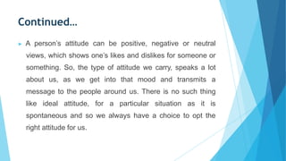 Continued…
▶ A person’s attitude can be positive, negative or neutral
views, which shows one’s likes and dislikes for someone or
something. So, the type of attitude we carry, speaks a lot
about us, as we get into that mood and transmits a
message to the people around us. There is no such thing
like ideal attitude, for a particular situation as it is
spontaneous and so we always have a choice to opt the
right attitude for us.
 