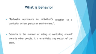 What is Behavior
▶ “Behavior represents an individual’s
particular action, person or environment”.
reaction to a
▶ Behavior is the manner of acting or controlling oneself
towards other people. It is essentially, any output of the
brain.
 