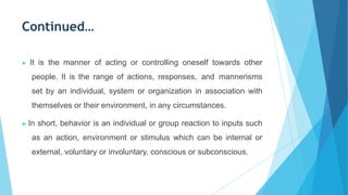 Continued…
▶ It is the manner of acting or controlling oneself towards other
people. It is the range of actions, responses, and mannerisms
set by an individual, system or organization in association with
themselves or their environment, in any circumstances.
▶ In short, behavior is an individual or group reaction to inputs such
as an action, environment or stimulus which can be internal or
external, voluntary or involuntary, conscious or subconscious.
 