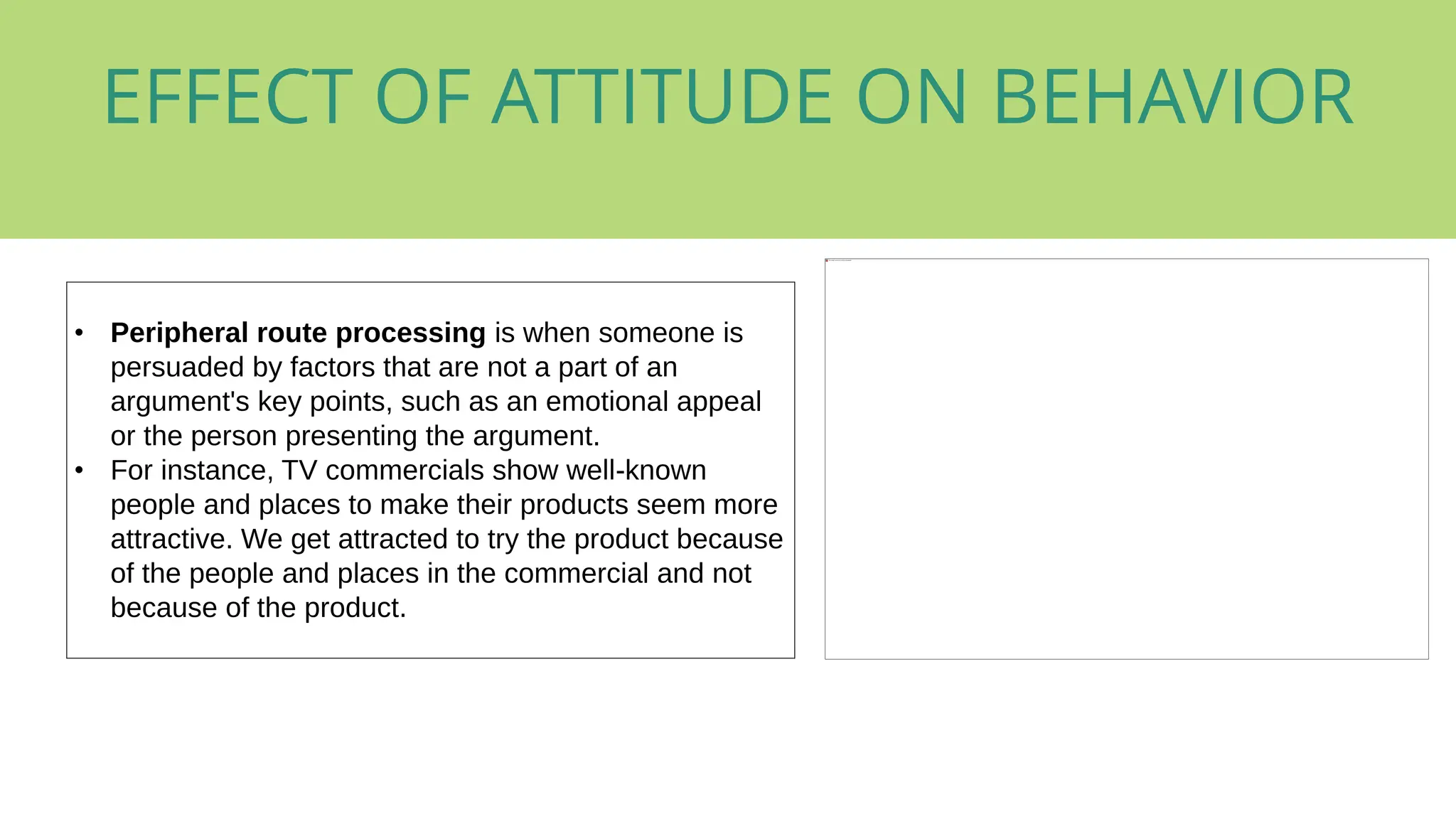 • Peripheral route processing is when someone is
persuaded by factors that are not a part of an
argument's key points, such as an emotional appeal
or the person presenting the argument.
• For instance, TV commercials show well-known
people and places to make their products seem more
attractive. We get attracted to try the product because
of the people and places in the commercial and not
because of the product.
EFFECT OF ATTITUDE ON BEHAVIOR
 