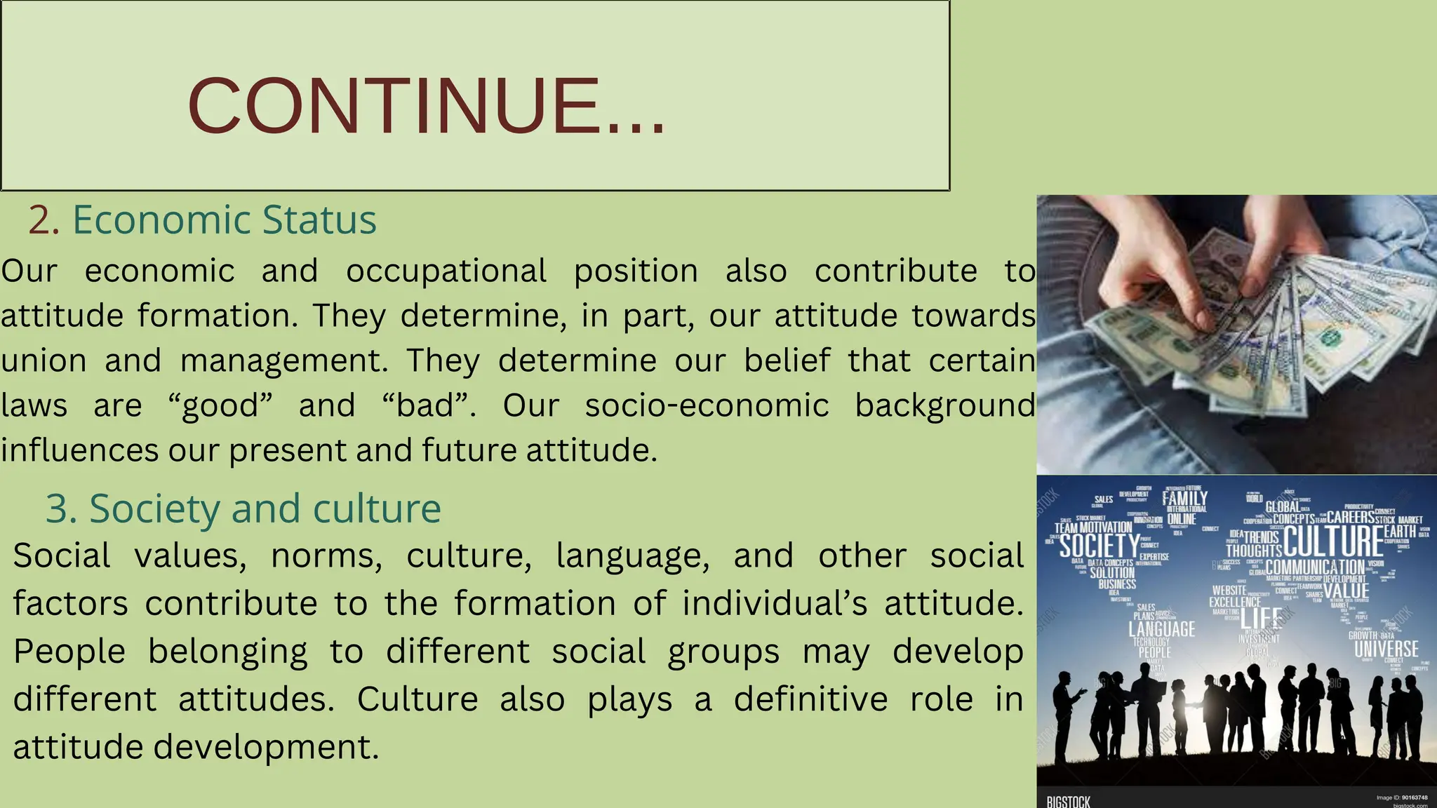 CONTINUE...
2. Economic Status
Our economic and occupational position also contribute to
attitude formation. They determine, in part, our attitude towards
union and management. They determine our belief that certain
laws are “good” and “bad”. Our socio-economic background
influences our present and future attitude.
3. Society and culture
Social values, norms, culture, language, and other social
factors contribute to the formation of individual’s attitude.
People belonging to different social groups may develop
different attitudes. Culture also plays a definitive role in
attitude development.
 