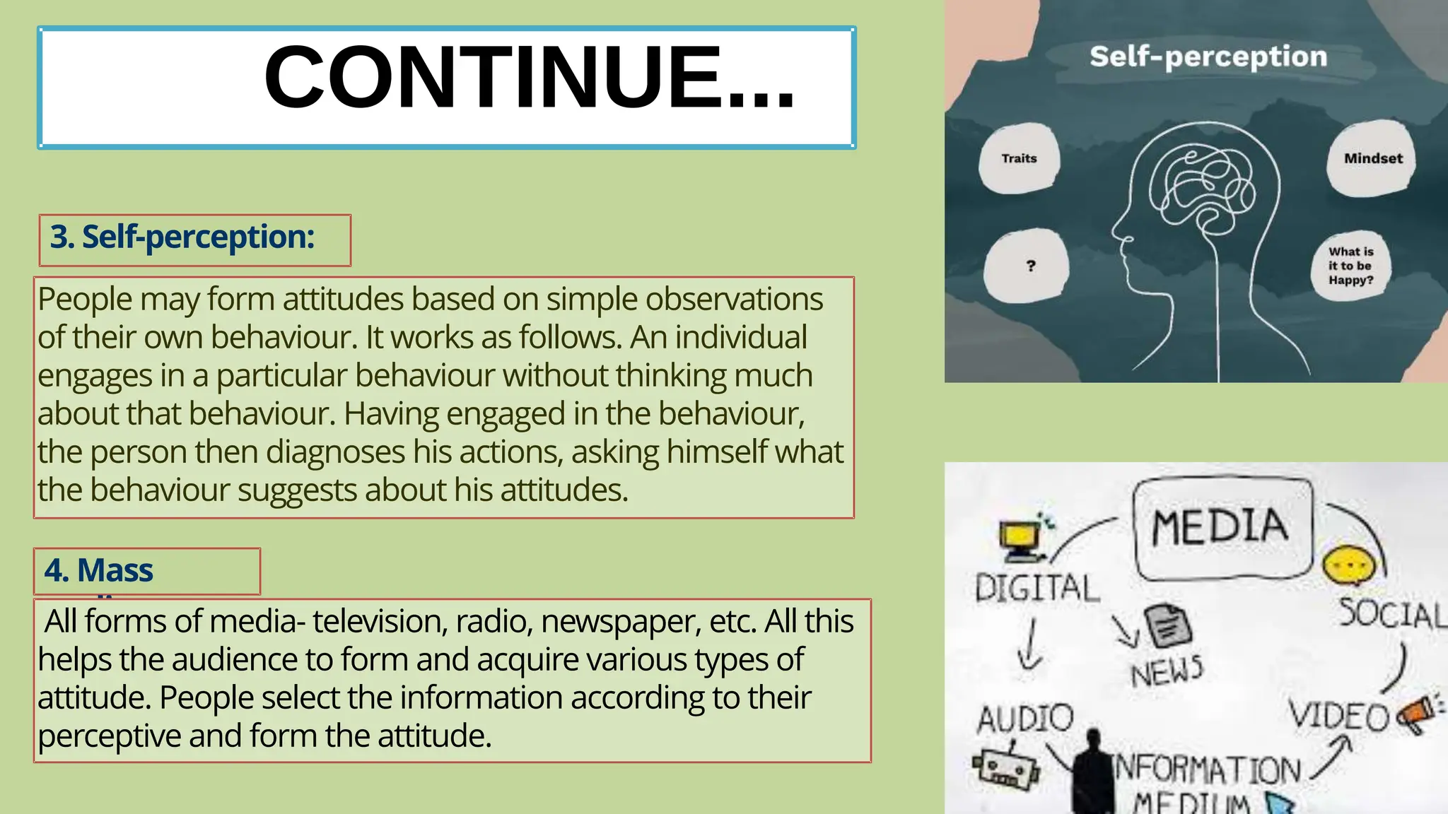 CONTINUE...
3. Self-perception:
People may form attitudes based on simple observations
of their own behaviour. It works as follows. An individual
engages in a particular behaviour without thinking much
about that behaviour. Having engaged in the behaviour,
the person then diagnoses his actions, asking himself what
the behaviour suggests about his attitudes.
4. Mass
media:
All forms of media- television, radio, newspaper, etc. All this
helps the audience to form and acquire various types of
attitude. People select the information according to their
perceptive and form the attitude.
 