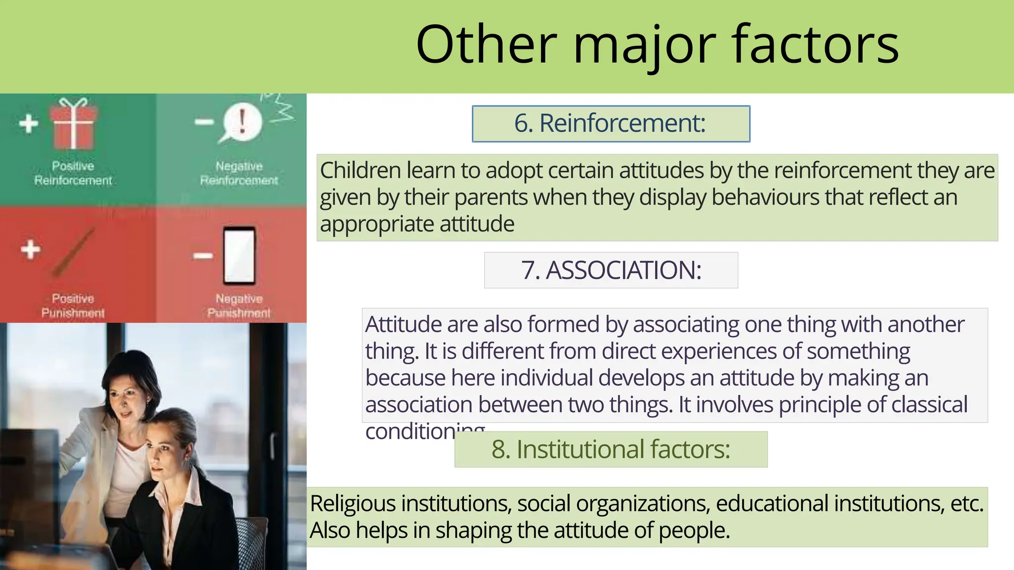 6. Reinforcement:
Children learn to adopt certain attitudes by the reinforcement they are
given by their parents when they display behaviours that reflect an
appropriate attitude
7. ASSOCIATION:
Attitude are also formed by associating one thing with another
thing. It is different from direct experiences of something
because here individual develops an attitude by making an
association between two things. It involves principle of classical
conditioning.
8. Institutional factors:
Religious institutions, social organizations, educational institutions, etc.
Also helps in shaping the attitude of people.
Other major factors
 