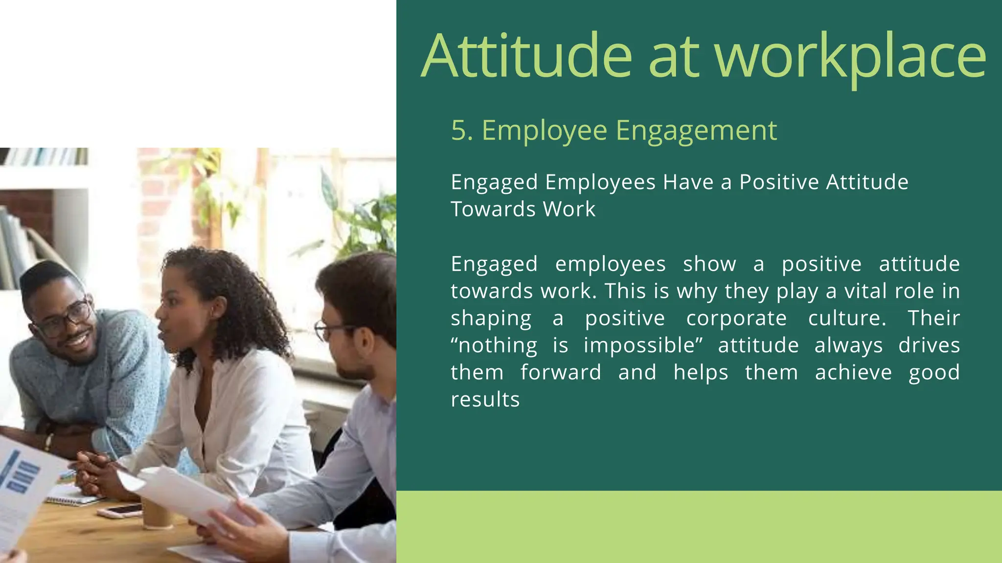 Attitude at workplace
Engaged Employees Have a Positive Attitude
Towards Work
5. Employee Engagement
Engaged employees show a positive attitude
towards work. This is why they play a vital role in
shaping a positive corporate culture. Their
“nothing is impossible” attitude always drives
them forward and helps them achieve good
results
 