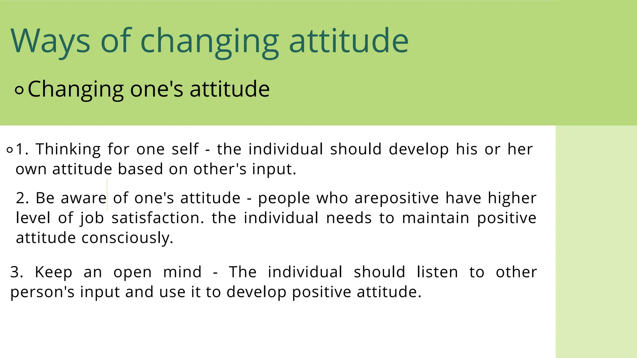 ⚬Changing one's attitude
⚬1. Thinking for one self - the individual should develop his or her
own attitude based on other's input.
2. Be aware of one's attitude - people who arepositive have higher
level of job satisfaction. the individual needs to maintain positive
attitude consciously.
3. Keep an open mind - The individual should listen to other
person's input and use it to develop positive attitude.
Ways of changing attitude
 