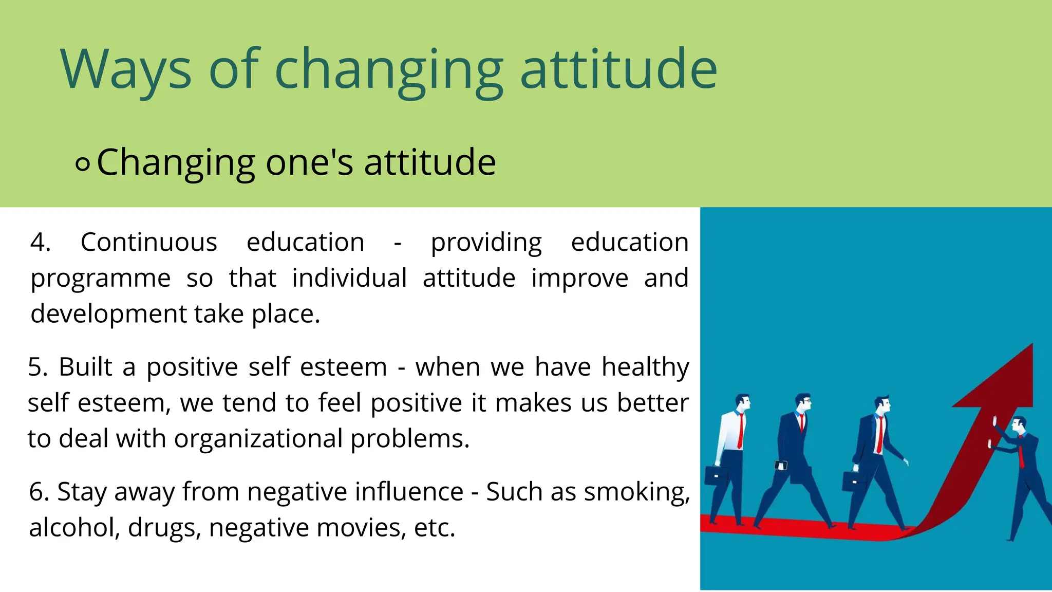 Ways of changing attitude
⚬Changing one's attitude
4. Continuous education - providing education
programme so that individual attitude improve and
development take place.
5. Built a positive self esteem - when we have healthy
self esteem, we tend to feel positive it makes us better
to deal with organizational problems.
6. Stay away from negative influence - Such as smoking,
alcohol, drugs, negative movies, etc.
 