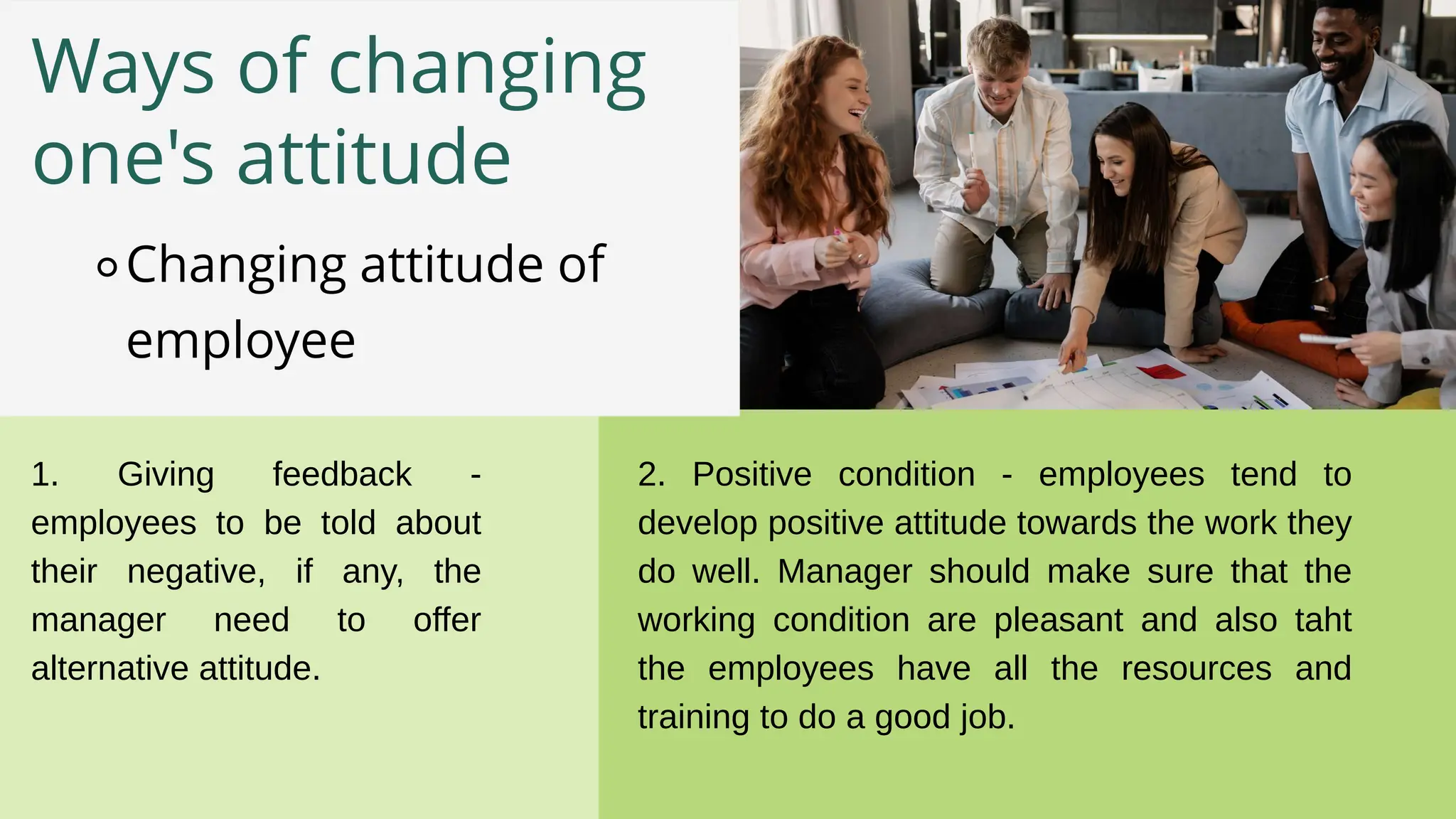 Ways of changing
one's attitude
⚬Changing attitude of
employee
1. Giving feedback -
employees to be told about
their negative, if any, the
manager need to offer
alternative attitude.
2. Positive condition - employees tend to
develop positive attitude towards the work they
do well. Manager should make sure that the
working condition are pleasant and also taht
the employees have all the resources and
training to do a good job.
 