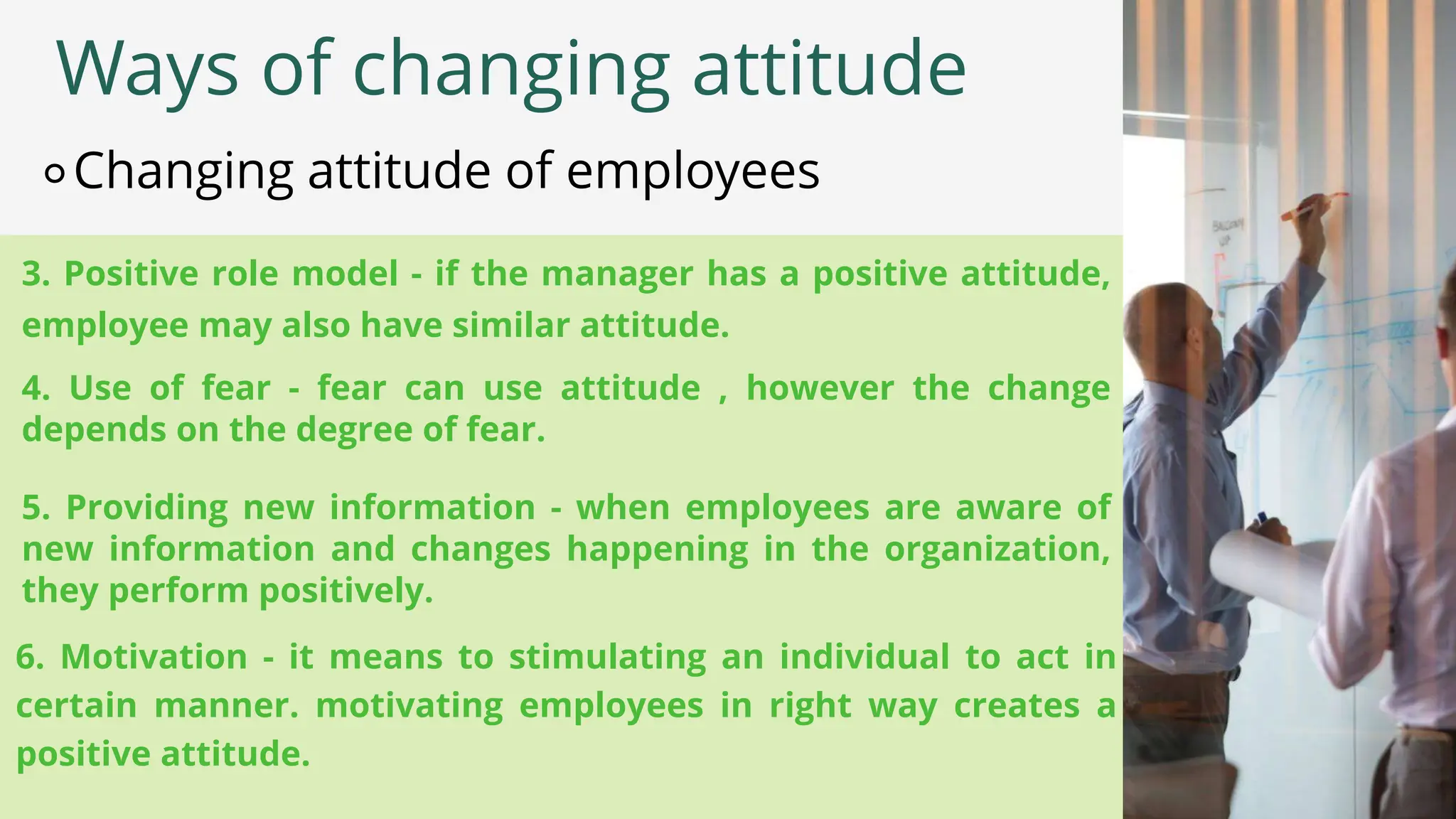 3. Positive role model - if the manager has a positive attitude,
employee may also have similar attitude.
Ways of changing attitude
⚬Changing attitude of employees
4. Use of fear - fear can use attitude , however the change
depends on the degree of fear.
5. Providing new information - when employees are aware of
new information and changes happening in the organization,
they perform positively.
6. Motivation - it means to stimulating an individual to act in
certain manner. motivating employees in right way creates a
positive attitude.
 