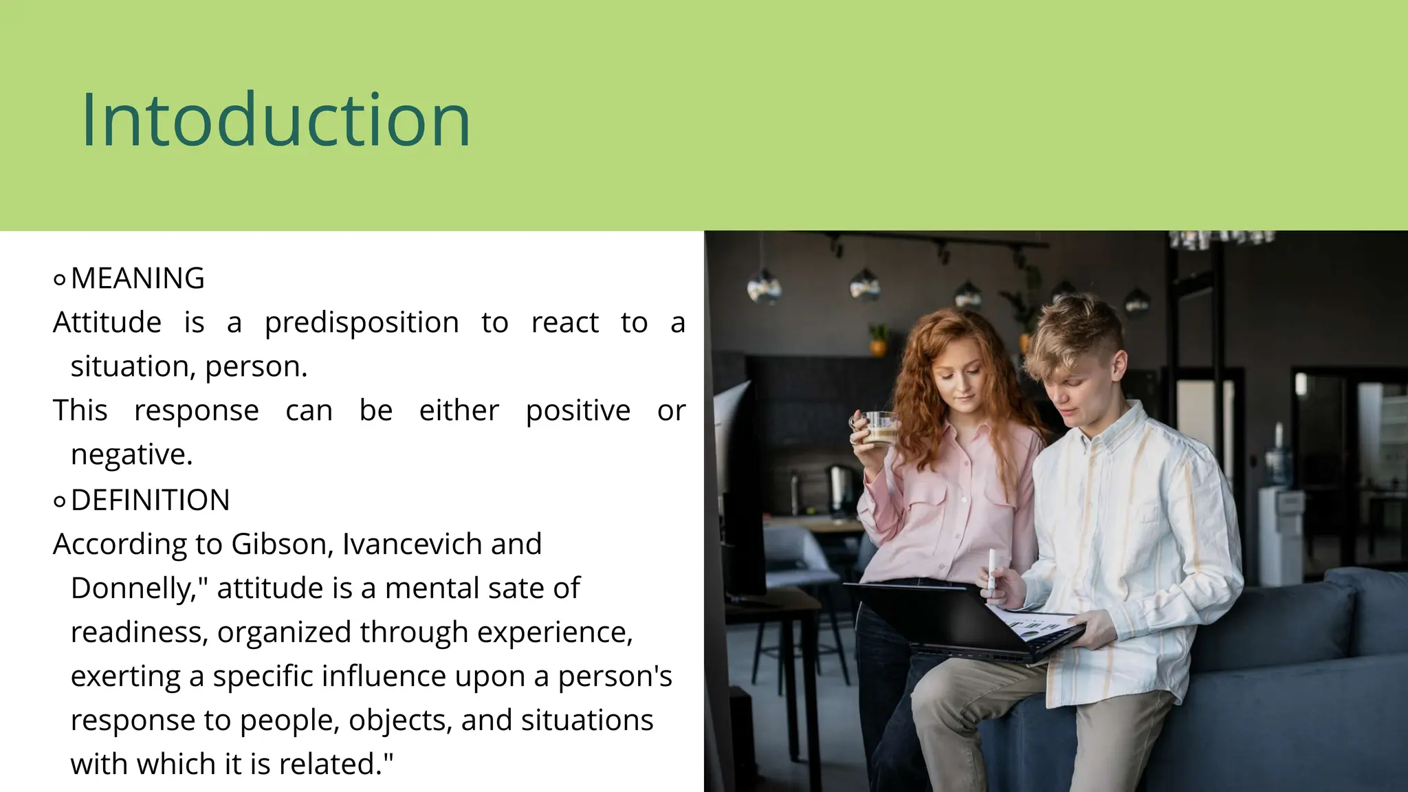Intoduction
⚬MEANING
Attitude is a predisposition to react to a
situation, person.
This response can be either positive or
negative.
⚬DEFINITION
According to Gibson, Ivancevich and
Donnelly," attitude is a mental sate of
readiness, organized through experience,
exerting a specific influence upon a person's
response to people, objects, and situations
with which it is related."
 