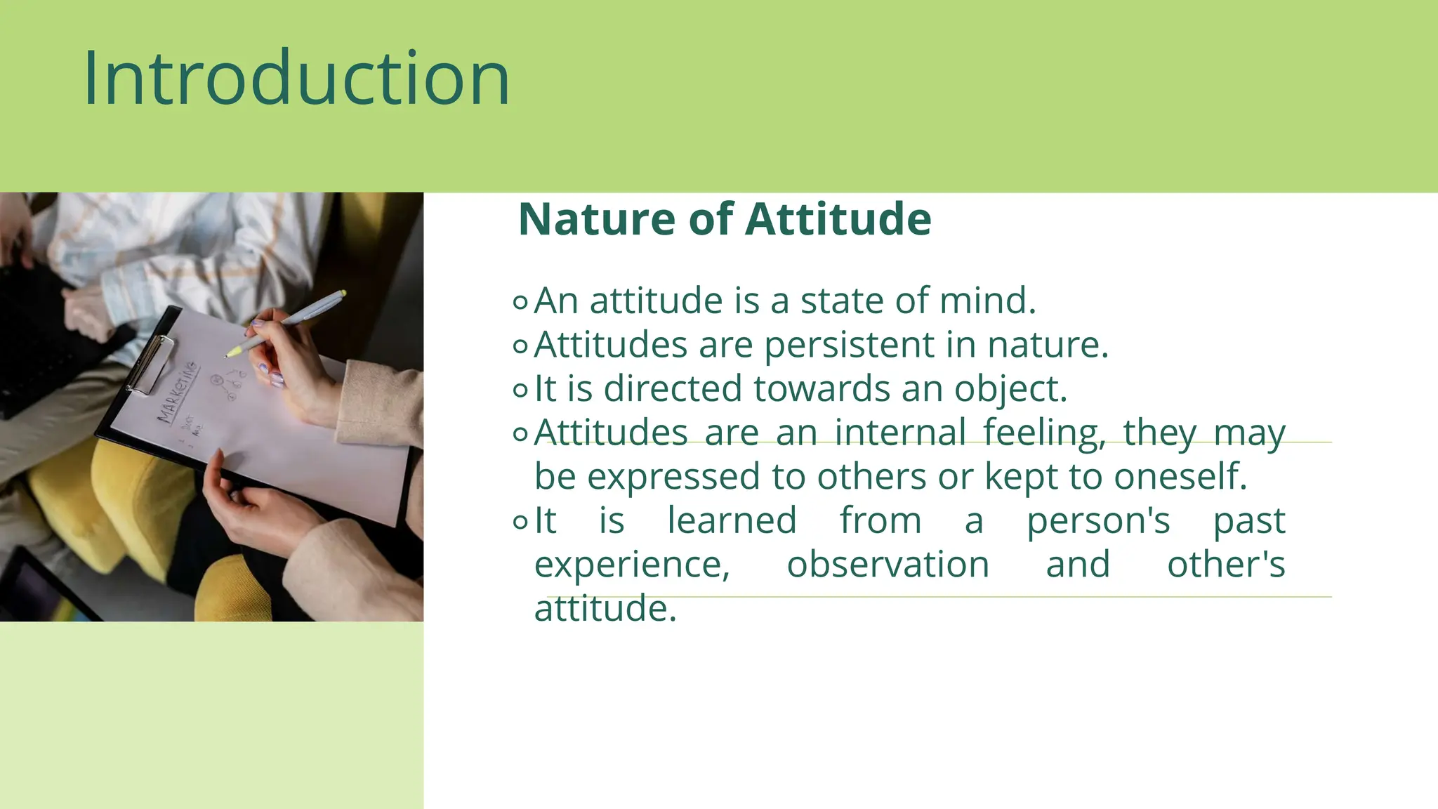 Introduction
Nature of Attitude
⚬An attitude is a state of mind.
⚬Attitudes are persistent in nature.
⚬It is directed towards an object.
⚬Attitudes are an internal feeling, they may
be expressed to others or kept to oneself.
⚬It is learned from a person's past
experience, observation and other's
attitude.
 