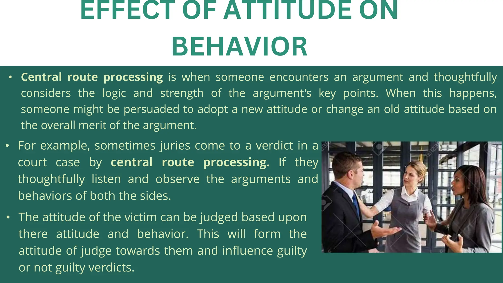 • Central route processing is when someone encounters an argument and thoughtfully
considers the logic and strength of the argument's key points. When this happens,
someone might be persuaded to adopt a new attitude or change an old attitude based on
the overall merit of the argument.
EFFECT OF ATTITUDE ON
BEHAVIOR
• For example, sometimes juries come to a verdict in a
court case by central route processing. If they
thoughtfully listen and observe the arguments and
behaviors of both the sides.
• The attitude of the victim can be judged based upon
there attitude and behavior. This will form the
attitude of judge towards them and influence guilty
or not guilty verdicts.
 