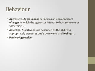 Behaviour
• Aggressive. Aggression is defined as an unplanned act
of anger in which the aggressor intends to hurt someone or
something. ...
• Assertive. Assertiveness is described as the ability to
appropriately expresses one's own wants and feelings. ...
• Passive-Aggressive.
 