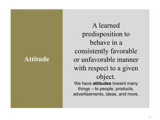 Attitude
A learned
predisposition to
behave in a
consistently favorable
or unfavorable manner
with respect to a given
object.
We have attitudes toward many
things – to people, products,
advertisements, ideas, and more.
2
 