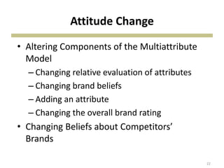 Attitude Change
• Altering Components of the Multiattribute
Model
– Changing relative evaluation of attributes
– Changing brand beliefs
– Adding an attribute
– Changing the overall brand rating
• Changing Beliefs about Competitors’
Brands
22
 