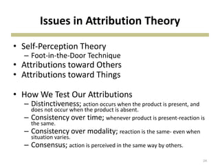 Issues in Attribution Theory
• Self-Perception Theory
– Foot-in-the-Door Technique
• Attributions toward Others
• Attributions toward Things
• How We Test Our Attributions
– Distinctiveness; action occurs when the product is present, and
does not occur when the product is absent.
– Consistency over time; whenever product is present-reaction is
the same.
– Consistency over modality; reaction is the same- even when
situation varies.
– Consensus; action is perceived in the same way by others.
24
 