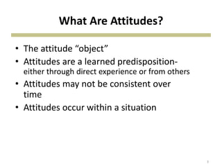 What Are Attitudes?
• The attitude “object”
• Attitudes are a learned predisposition-
either through direct experience or from others
• Attitudes may not be consistent over
time
• Attitudes occur within a situation
3
 