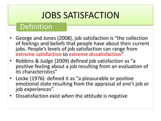 JOBS SATISFACTION
• George and Jones (2008), job satisfaction is “the collection
of feelings and beliefs that people have about their current
jobs. People’s levels of job satisfaction can range from
extreme satisfaction to extreme dissatisfaction”
• Robbins & Judge (2009) defined job satisfaction as “a
positive feeling about a job resulting from an evaluation of
its characteristics”
• Locke (1976) defined it as “a pleasurable or positive
emotional state resulting from the appraisal of one’s job or
job experiences”.
• Dissatisfaction exist when the attitude is negative
Definition
 