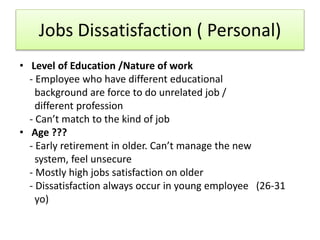 Jobs Dissatisfaction ( Personal)
• Level of Education /Nature of work
- Employee who have different educational
background are force to do unrelated job /
different profession
- Can’t match to the kind of job
• Age ???
- Early retirement in older. Can’t manage the new
system, feel unsecure
- Mostly high jobs satisfaction on older
- Dissatisfaction always occur in young employee (26-31
yo)
 