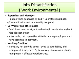 • Supervisor and Manager
- Happen when supervise by bad / unprofessional boss.
- Communication and relationship not good
• Co-Worker and office mates
- Don’t have team work, not understand, intolerates and not
respect each other
- unsociable , uncooperative attitude among employee who
have cognitive impairment.
• Working Condition
- Company not provide better @ up to date facility and
equipment ( Internet) , System always breakdown , faulty
equipment – effect job performance
Jobs Dissatisfaction
( Work Environmental )
 
