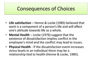 Consequences of Choices
• Life satisfaction – Henne & Locke (1985) believed that
work is a component of a person’s life and will affect
one’s attitude towards life as a whole.
• Mental Health – Locke (1976) suggest that the
existence of dissatisfaction implies conflict in the
employee's mind and the conflict may lead to issues.
• Physical Health - If the dissatisfaction event increases
stress levels in an individual there may be a
relationship tied to health (Henne & Locke, 1985).
 