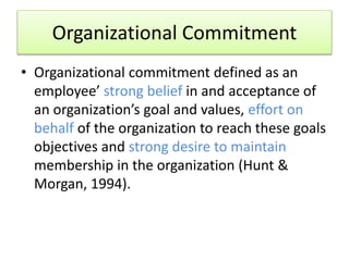 Organizational Commitment
• Organizational commitment defined as an
employee’ strong belief in and acceptance of
an organization’s goal and values, effort on
behalf of the organization to reach these goals
objectives and strong desire to maintain
membership in the organization (Hunt &
Morgan, 1994).
 
