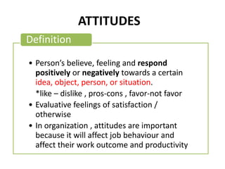 ATTITUDES
• Person’s believe, feeling and respond
positively or negatively towards a certain
idea, object, person, or situation.
*like – dislike , pros-cons , favor-not favor
• Evaluative feelings of satisfaction /
otherwise
• In organization , attitudes are important
because it will affect job behaviour and
affect their work outcome and productivity
Definition
 