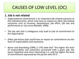 CAUSES OF LOW LEVEL (OC)
1. Job is not related
• Organisational commitment is an important job-related outcome at
the individual level, which may have an impact on other job-related
outcomes such as turnover, absenteeism, job effort, job role and
performance or visa versa (Randall, 1990).
• The job role that is ambiguous may lead to lack of commitment to
the organisation
• Other job factors that could have an impact on commitment are the
level of responsibility and autonomy.
• Baron and Greenberg (1990, p 174) state that “the higher the level
of responsibility and autonomy connected with a given job, the
lesser repetitive and more interesting it is, and the higher the level
of commitment expressed by the person who fill it".
 