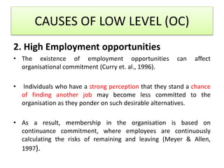 2. High Employment opportunities
• The existence of employment opportunities can affect
organisational commitment (Curry et. al., 1996).
• Individuals who have a strong perception that they stand a chance
of finding another job may become less committed to the
organisation as they ponder on such desirable alternatives.
• As a result, membership in the organisation is based on
continuance commitment, where employees are continuously
calculating the risks of remaining and leaving (Meyer & Allen,
1997).
CAUSES OF LOW LEVEL (OC)
 