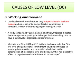 3. Working environment
• Low level commitment because they not participate in decision
making and no sense of belonging (partial ownership of a
company). So lack of interesting in join the organization
• A study conducted by Subramaniam and Mia (2001) also indicates
that managers who participate in budget decision-making tend to
have a high level of organisational commitment.
• Metcalfe and Dick (2001, p 412) in their study conclude that “the
low level of organisational commitment could be attributed to
inappropriate selection and promotion which lead to the
perpetuation of managerial style and behaviour that has a negative
effect on organisational commitment of subordinates”.
CAUSES OF LOW LEVEL (OC)
 
