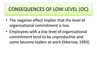 CONSEQUENCES OF LOW LEVEL (OC)
• The negative effect implies that the level of
organisational commitment is low.
• Employees with a low level of organisational
commitment tend to be unproductive and
some become loafers at work (Morrow, 1993).
 