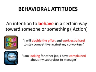 BEHAVIORAL ATTITUDES
An intention to behave in a certain way
toward someone or something ( Action)
“I will double the effort and work extra hard
to stay competitive against my co-workers”
‘I am looking for other job, I have complained
about my supervisor to manager’
 