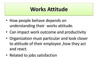 Works Attitude
• How people behave depends on
understanding their works attitude.
• Can impact work outcome and productivity
• Organization must particular and look closer
to attitude of their employee ,how they act
and react.
• Related to jobs satisfaction
 