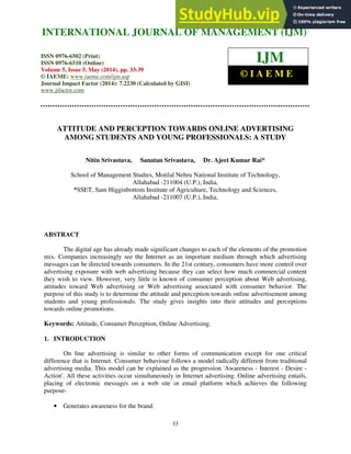 International Journal of Management (IJM), ISSN 0976 – 6502(Print), ISSN 0976 - 6510(Online),
Volume 5, Issue 5, May (2014), pp. 33-39 © IAEME
33
ATTITUDE AND PERCEPTION TOWARDS ONLINE ADVERTISING
AMONG STUDENTS AND YOUNG PROFESSIONALS: A STUDY
Nitin Srivastava, Sanatan Srivastava, Dr. Ajeet Kumar Rai*
School of Management Studies, Motilal Nehru National Institute of Technology,
Allahabad -211004 (U.P.), India,
*SSET, Sam Higginbottom Institute of Agriculture, Technology and Sciences,
Allahabad -211007 (U.P.), India,
ABSTRACT
The digital age has already made significant changes to each of the elements of the promotion
mix. Companies increasingly see the Internet as an important medium through which advertising
messages can be directed towards consumers. In the 21st century, consumers have more control over
advertising exposure with web advertising because they can select how much commercial content
they wish to view. However, very little is known of consumer perception about Web advertising,
attitudes toward Web advertising or Web advertising associated with consumer behavior. The
purpose of this study is to determine the attitude and perception towards online advertisement among
students and young professionals. The study gives insights into their attitudes and perceptions
towards online promotions.
Keywords: Attitude, Consumer Perception, Online Advertising.
1. INTRODUCTION
On line advertising is similar to other forms of communication except for one critical
difference that is Internet. Consumer behaviour follows a model radically different from traditional
advertising media. This model can be explained as the progression 'Awareness - Interest - Desire -
Action'. All these activities occur simultaneously in Internet advertising. Online advertising entails,
placing of electronic messages on a web site or email platform which achieves the following
purpose-
• Generates awareness for the brand.
INTERNATIONAL JOURNAL OF MANAGEMENT (IJM)
ISSN 0976-6502 (Print)
ISSN 0976-6510 (Online)
Volume 5, Issue 5, May (2014), pp. 33-39
© IAEME: www.iaeme.com/ijm.asp
Journal Impact Factor (2014): 7.2230 (Calculated by GISI)
www.jifactor.com
IJM
© I A E M E
 