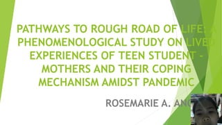 PATHWAYS TO ROUGH ROAD OF LIFE: A
PHENOMENOLOGICAL STUDY ON LIVED
EXPERIENCES OF TEEN STUDENT -
MOTHERS AND THEIR COPING
MECHANISM AMIDST PANDEMIC
ROSEMARIE A. ANOBA
 