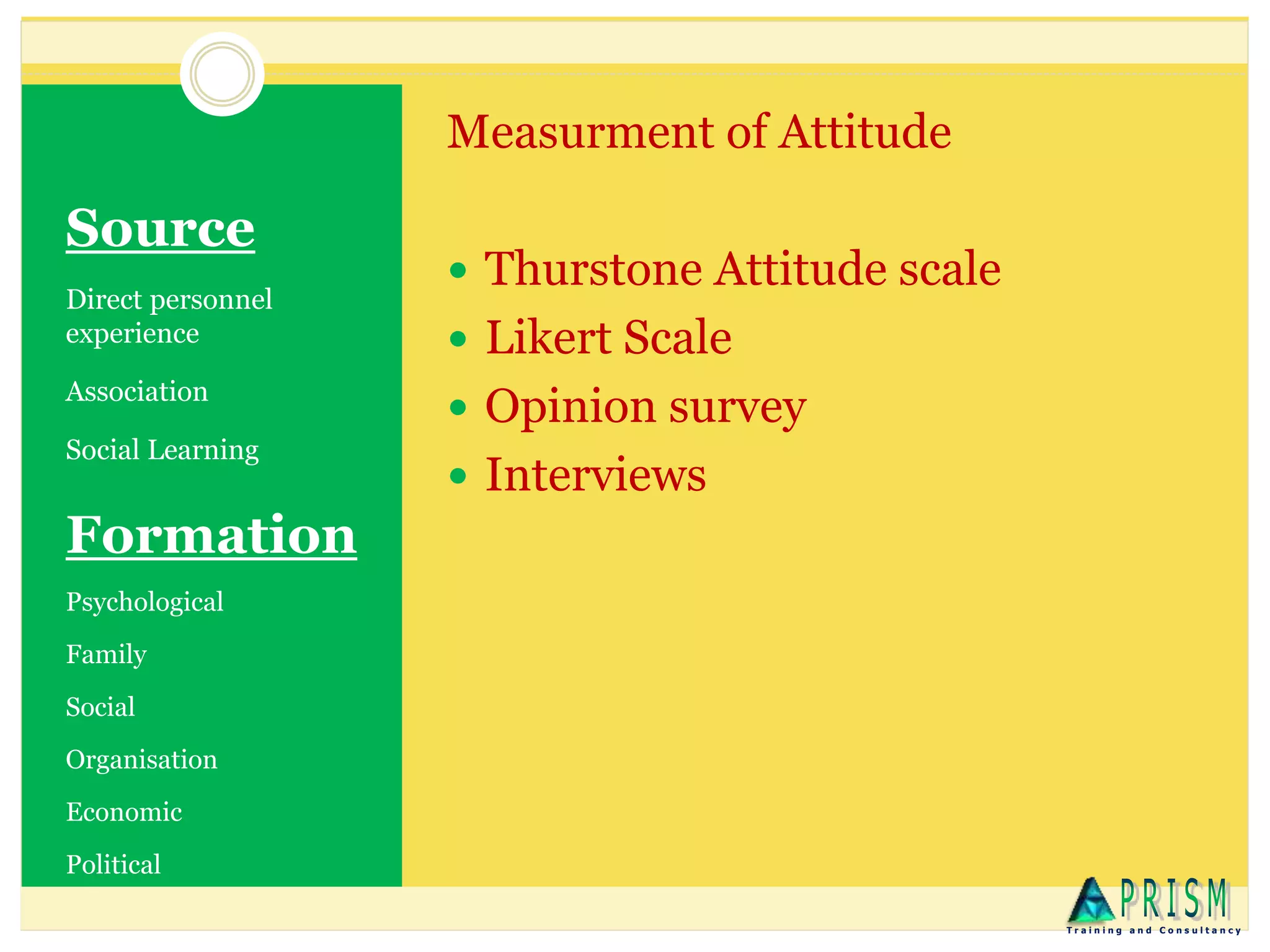 Source
Direct personnel
experience
Association
Social Learning
Measurment of Attitude
 Thurstone Attitude scale
 Likert Scale
 Opinion survey
 Interviews
T r a i n i n g a n d C o n s u l t a n c y
Formation
Psychological
Family
Social
Organisation
Economic
Political
 