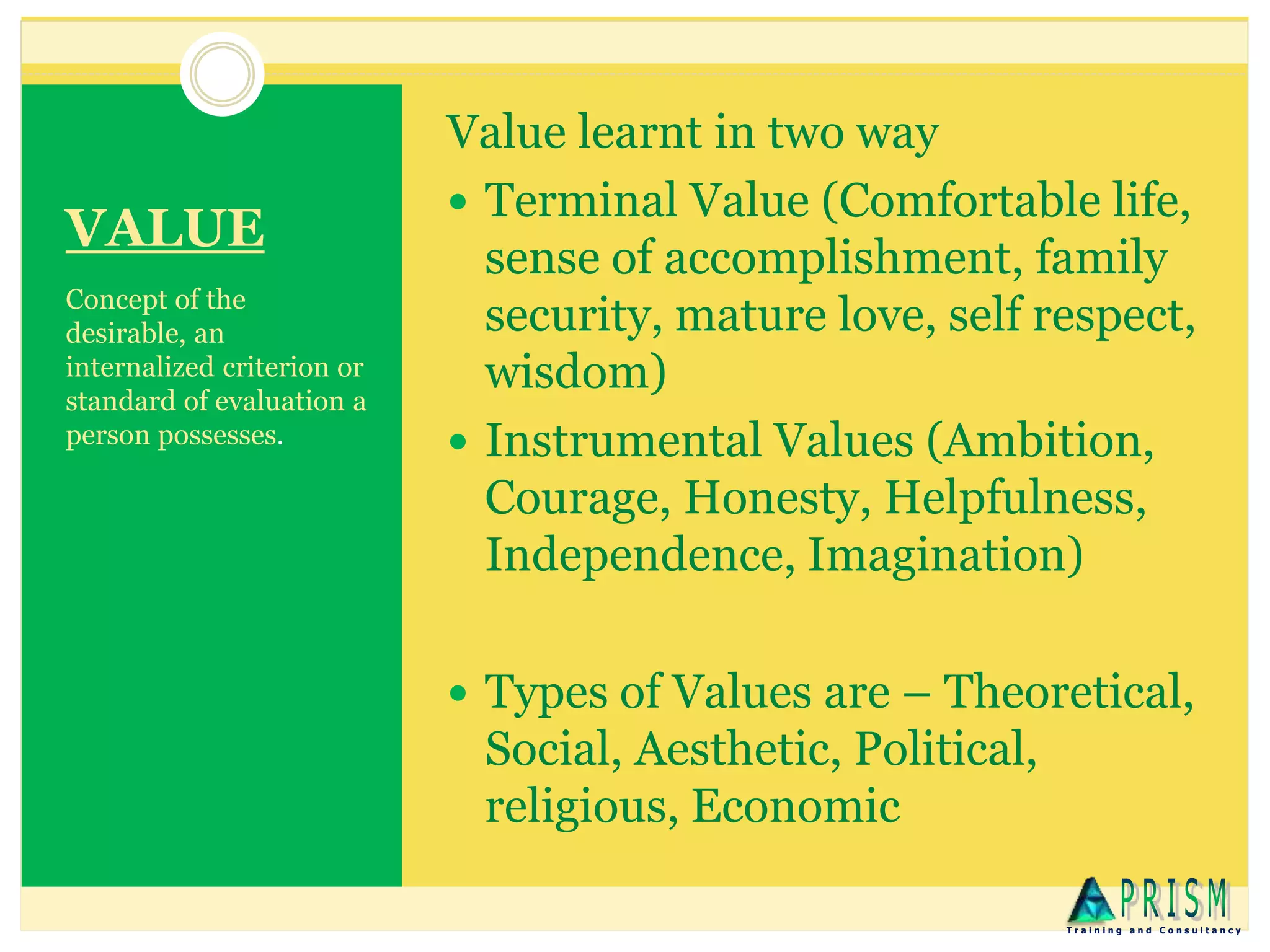 VALUE
Concept of the
desirable, an
internalized criterion or
standard of evaluation a
person possesses.
Value learnt in two way
 Terminal Value (Comfortable life,
sense of accomplishment, family
security, mature love, self respect,
wisdom)
 Instrumental Values (Ambition,
Courage, Honesty, Helpfulness,
Independence, Imagination)
 Types of Values are – Theoretical,
Social, Aesthetic, Political,
religious, Economic
T r a i n i n g a n d C o n s u l t a n c y
 