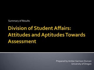 Summary of Results Division of Student Affairs: Attitudes and Aptitudes Towards Assessment Prepared by Amber Garrison Duncan University of Oregon 