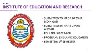 1
• SUBMITTED TO: PROF. BAZGHA
MOIN QAZI
• SUBMITTED BY: HAFIZ UMAIS
AHMAD
• ROLL NO: S/2022-608
• PROGRAM: BS ISLAMIC EDUCATION
• SEMESTER: 1ST SEMESTER
INSTITUTE OF EDUCATION AND RESEARCH
 