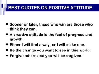 BEST QUOTES ON POSITIVE ATTITUDE Sooner or later, those who win are those who think they can. A creative attitude is the fuel of progress and growth. Either I will find a way, or I will make one. Be the change you want to see in this world. Forgive others and you will be forgiven. 