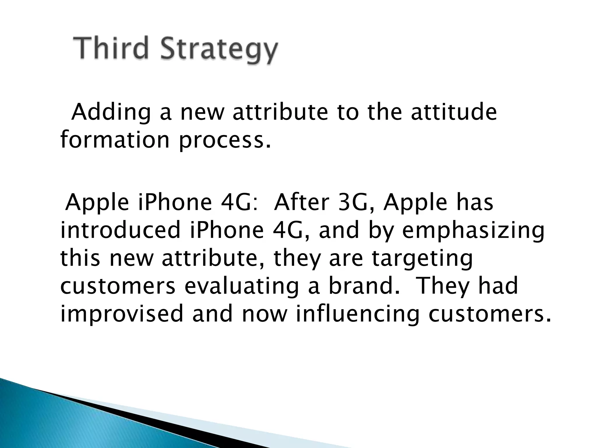 Adding a new attribute to the attitude formation process. Apple iPhone 4G: After 3G, Apple has introduced iPhone 4G, and by emphasizing this new attribute, they are targeting customers evaluating a brand. They had improvised and now influencing customers. Third Strategy