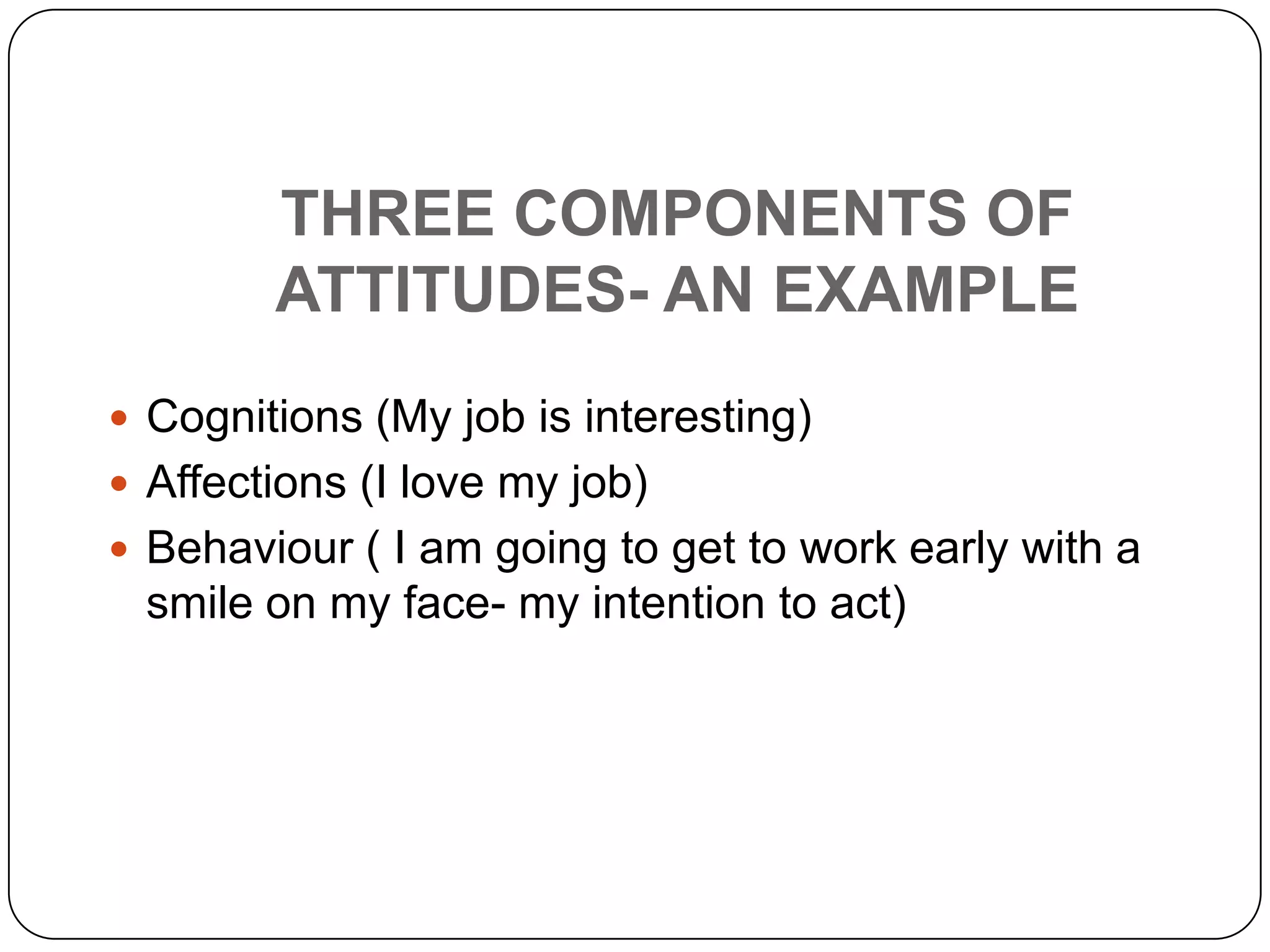 THREE COMPONENTS OF
ATTITUDES- AN EXAMPLE
 Cognitions (My job is interesting)
 Affections (I love my job)
 Behaviour ( I am going to get to work early with a
smile on my face- my intention to act)
 