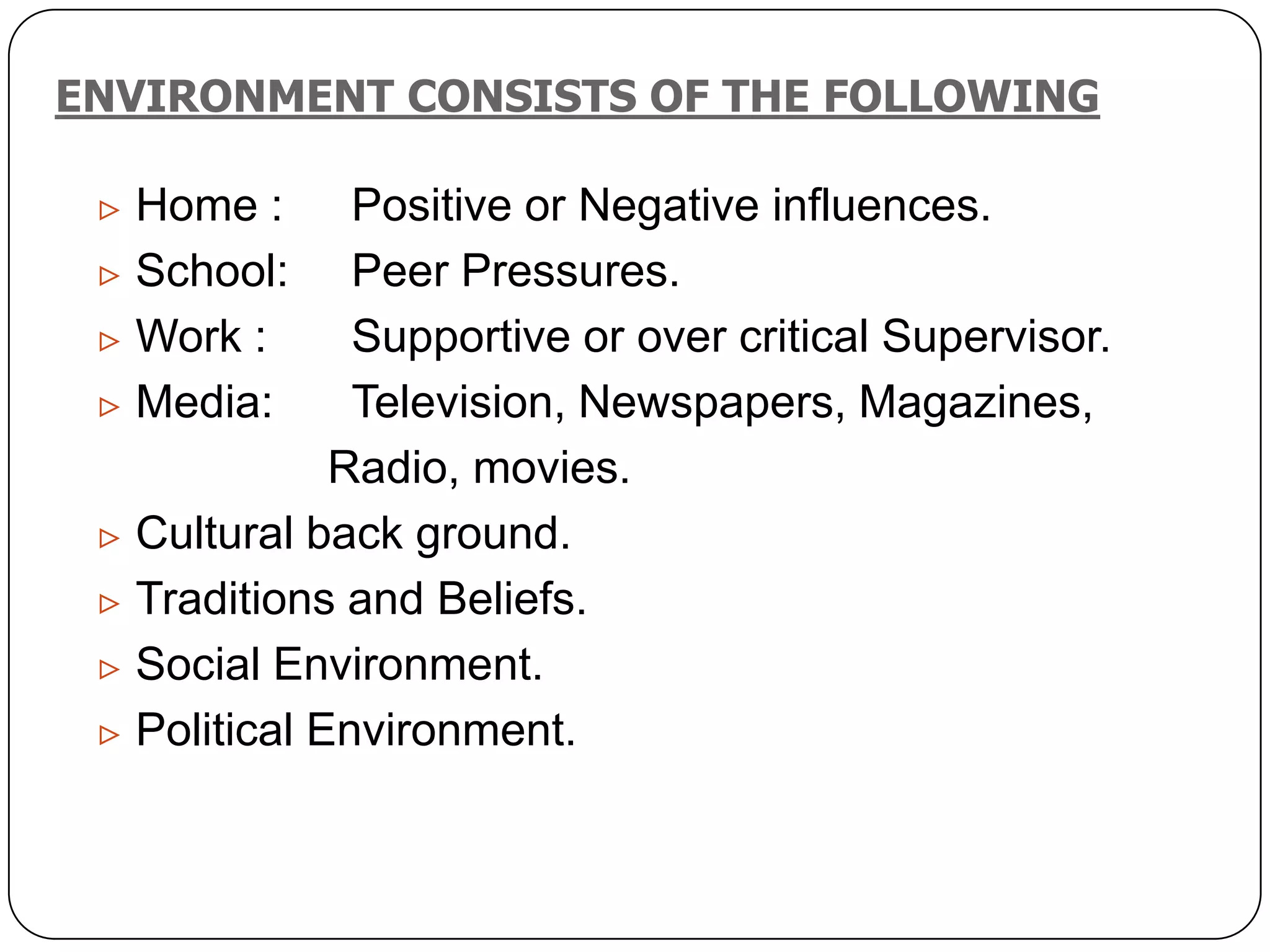 ENVIRONMENT CONSISTS OF THE FOLLOWING
 Home : Positive or Negative influences.
 School: Peer Pressures.
 Work : Supportive or over critical Supervisor.
 Media: Television, Newspapers, Magazines,
Radio, movies.
 Cultural back ground.
 Traditions and Beliefs.
 Social Environment.
 Political Environment.
 
