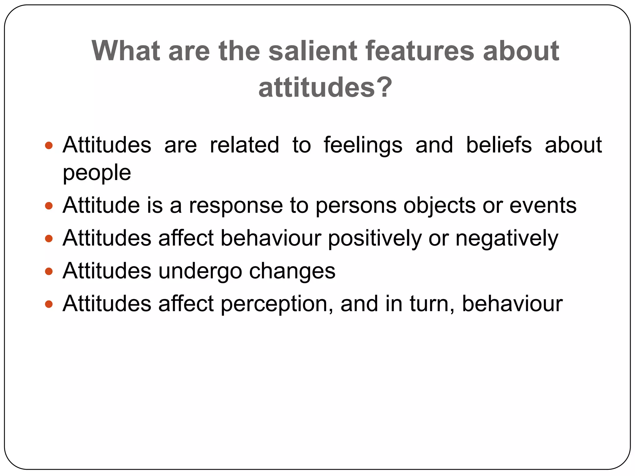 What are the salient features about
attitudes?
 Attitudes are related to feelings and beliefs about
people
 Attitude is a response to persons objects or events
 Attitudes affect behaviour positively or negatively
 Attitudes undergo changes
 Attitudes affect perception, and in turn, behaviour
 