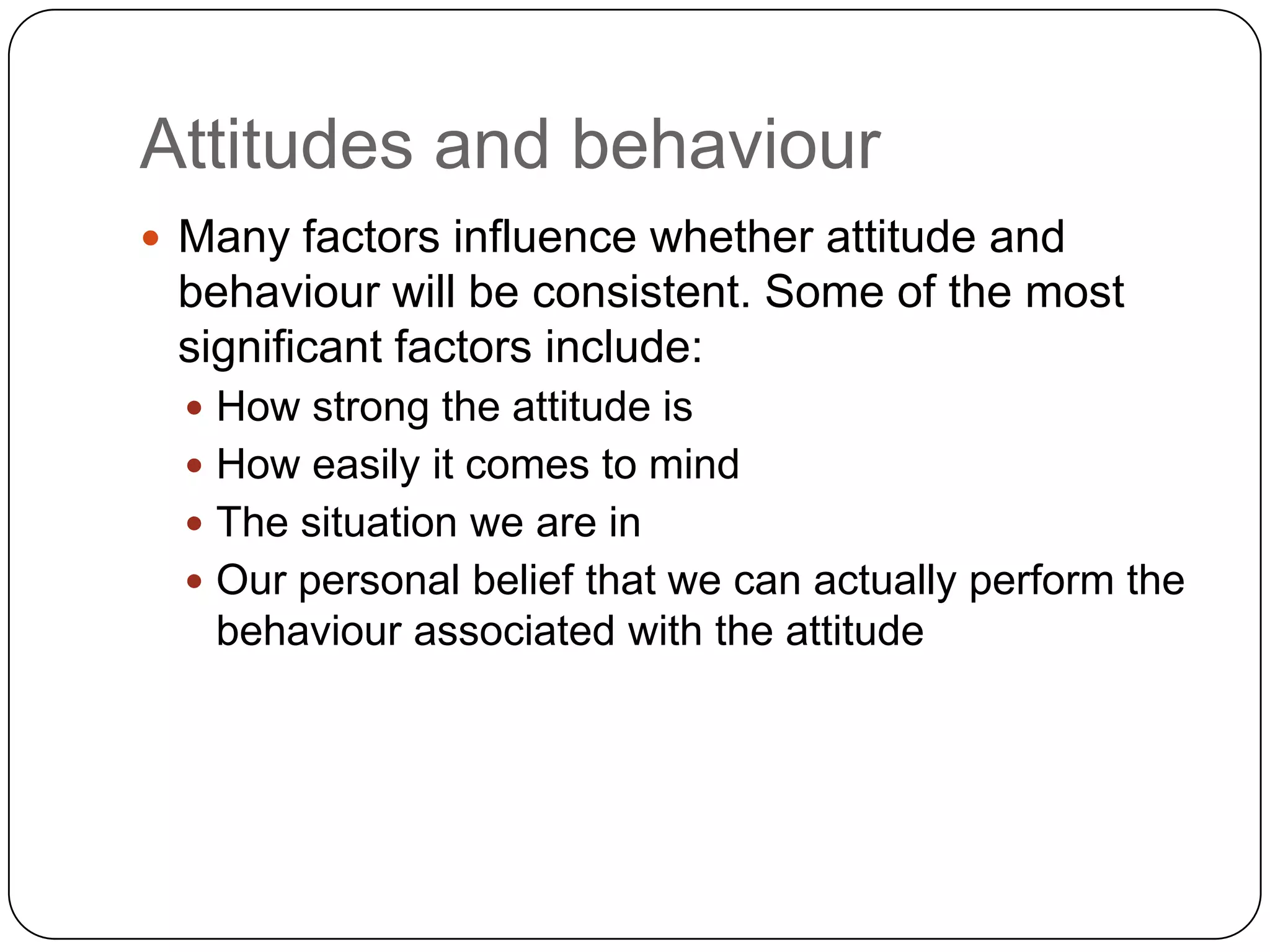 Attitudes and behaviour
 Many factors influence whether attitude and
behaviour will be consistent. Some of the most
significant factors include:
 How strong the attitude is
 How easily it comes to mind
 The situation we are in
 Our personal belief that we can actually perform the
behaviour associated with the attitude
 