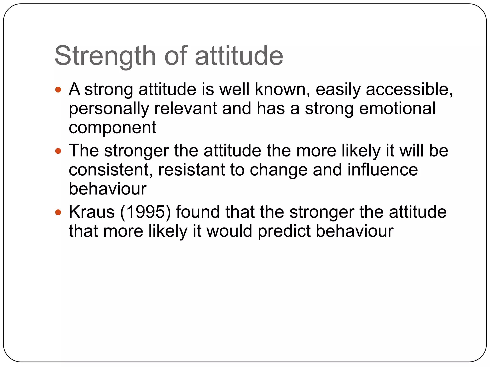 Strength of attitude
 A strong attitude is well known, easily accessible,
personally relevant and has a strong emotional
component
 The stronger the attitude the more likely it will be
consistent, resistant to change and influence
behaviour
 Kraus (1995) found that the stronger the attitude
that more likely it would predict behaviour
 
