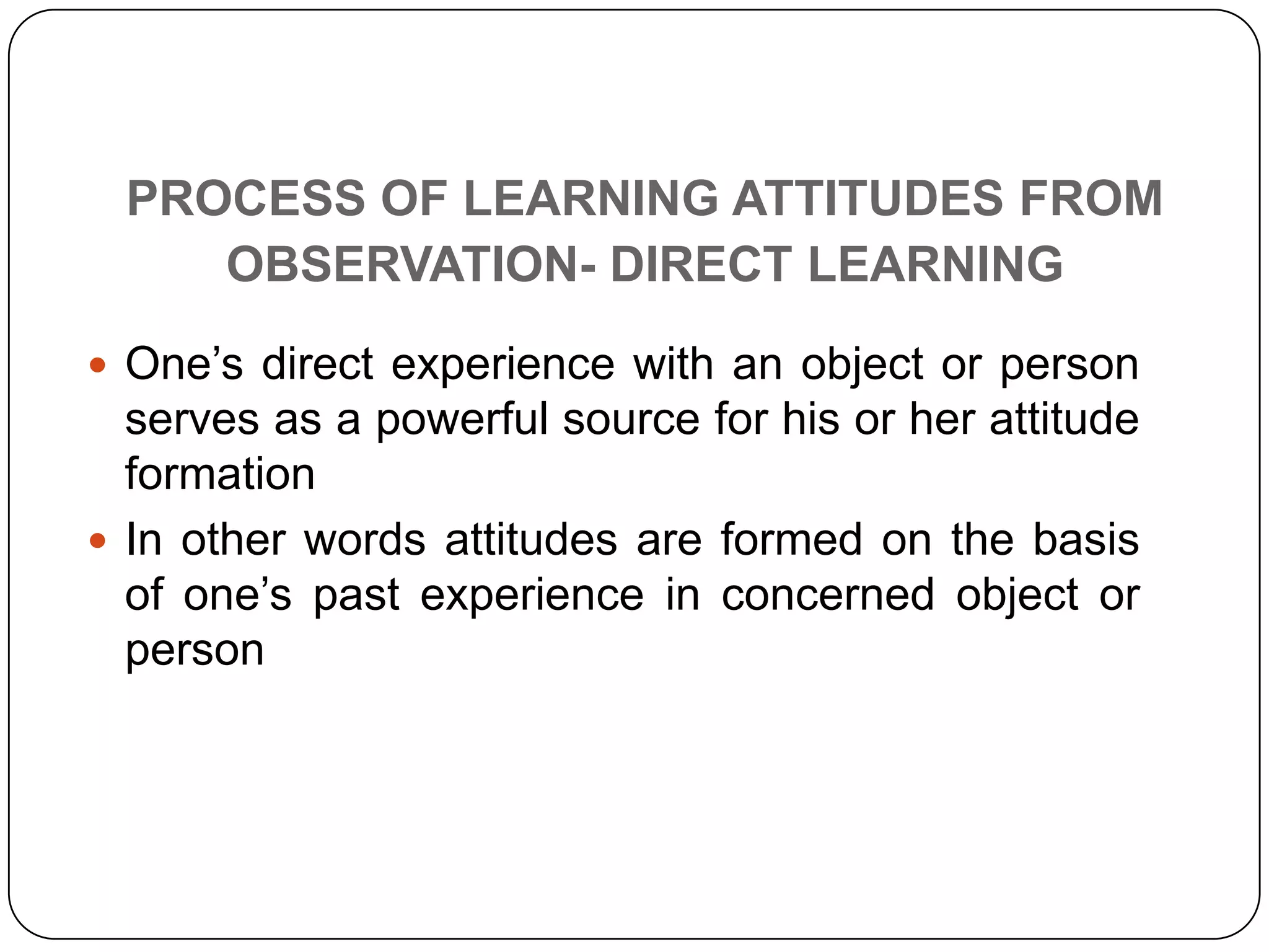 PROCESS OF LEARNING ATTITUDES FROM
OBSERVATION- DIRECT LEARNING
 One’s direct experience with an object or person
serves as a powerful source for his or her attitude
formation
 In other words attitudes are formed on the basis
of one’s past experience in concerned object or
person
 