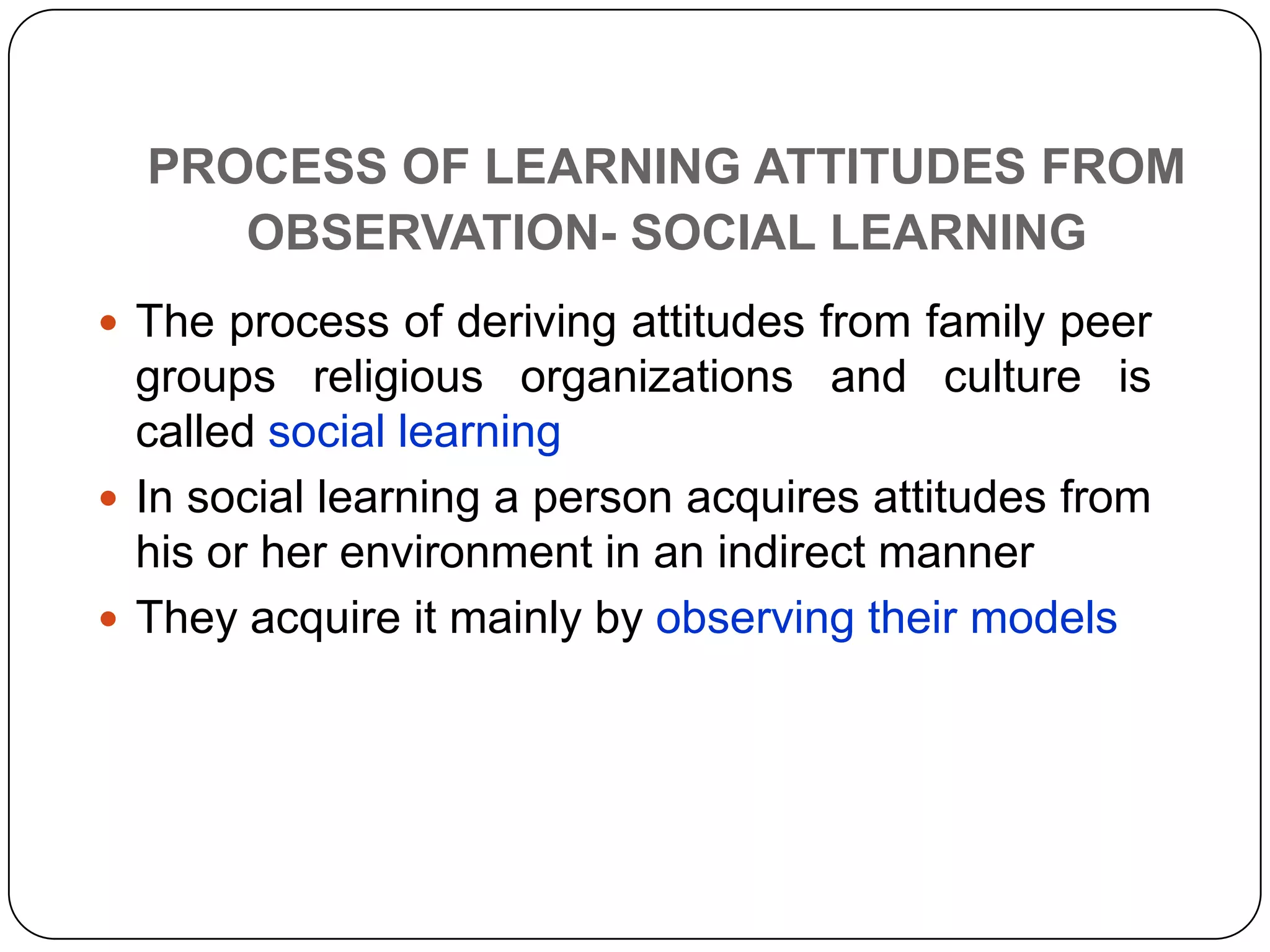 PROCESS OF LEARNING ATTITUDES FROM
OBSERVATION- SOCIAL LEARNING
 The process of deriving attitudes from family peer
groups religious organizations and culture is
called social learning
 In social learning a person acquires attitudes from
his or her environment in an indirect manner
 They acquire it mainly by observing their models
 